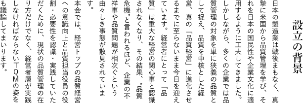 設立の背景 日本の製造業は戦後まもなく、真摯に米国から品質管理を学び、それを日本の国民性や企業文化に適用するように工夫してきました。しかしながら、多くの企業では品質管理の対象を単に狭義の品質として捉え、品質を中核とした経営、真の「品質経営」に進化させるまでに至らないまま今日を迎えています。経営者にとって「品質」は重大な経営の関心事と認識されなくなり、その結果、“品質危機”と言われるほど、企業の不祥事や品質問題が相次ぐという由々しき事態が散見されています。本会では、経営トップの品質経営への意識向上と品質担当役員の役割・必要性を認識・実践していただくために、現状の品質管理の在り方だけでなく、経営者層が実践しなければならないTQMの姿をも議論してまいります。