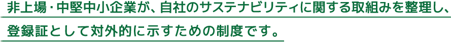 非上場・中堅中小企業が、自社のサステナビリティに関する取組みを整理し、登録証として対外的に示すための制度です。